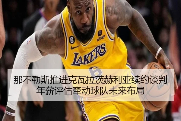 那不勒斯推进克瓦拉茨赫利亚续约谈判年薪评估牵动球队未来布局