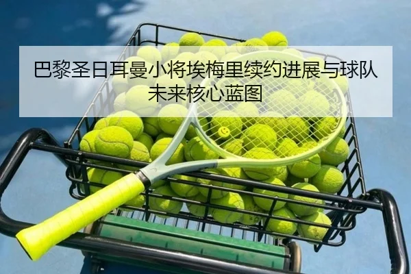 巴黎圣日耳曼小将埃梅里续约进展与球队未来核心蓝图
